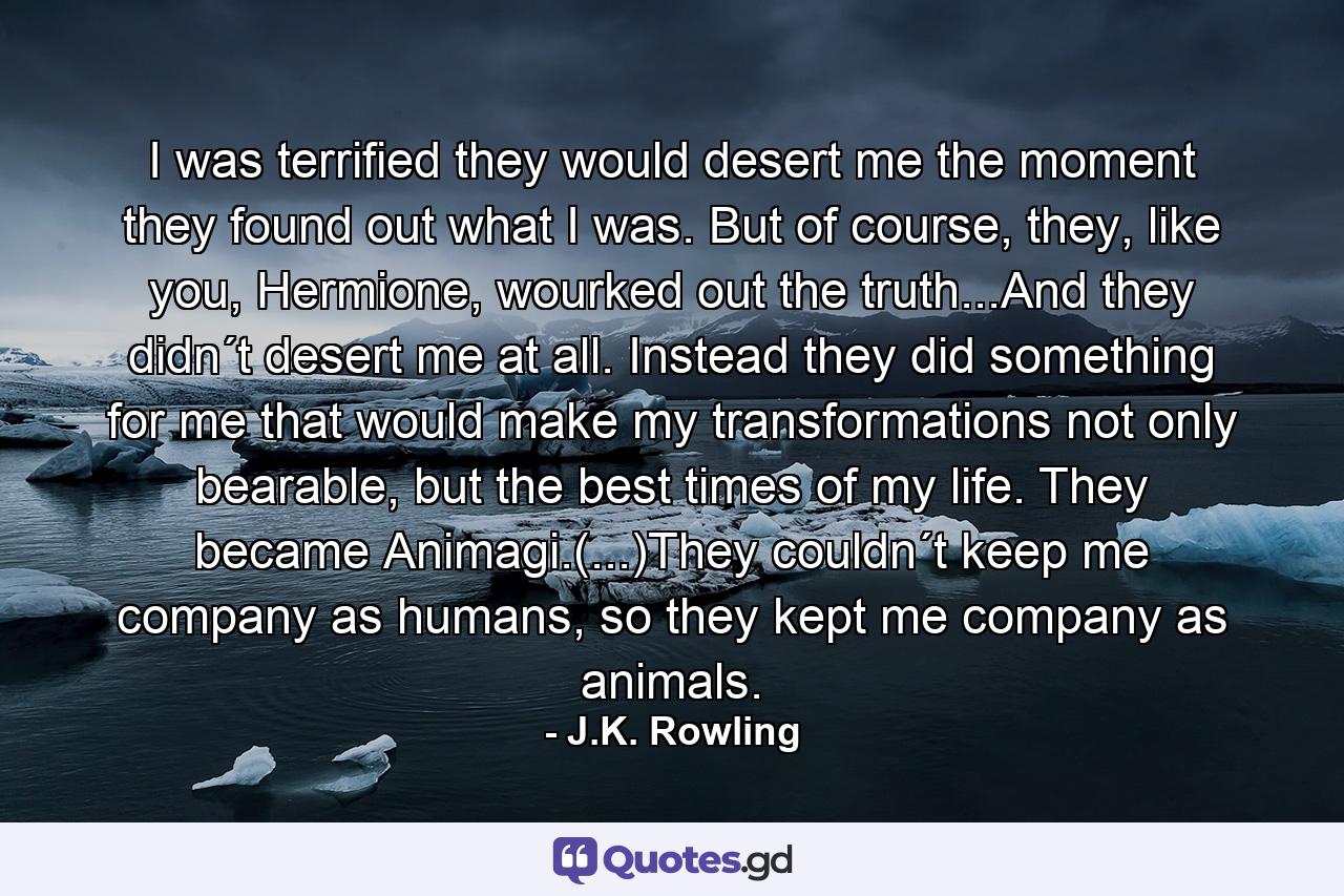 I was terrified they would desert me the moment they found out what I was. But of course, they, like you, Hermione, wourked out the truth...And they didn´t desert me at all. Instead they did something for me that would make my transformations not only bearable, but the best times of my life. They became Animagi.(...)They couldn´t keep me company as humans, so they kept me company as animals. - Quote by J.K. Rowling