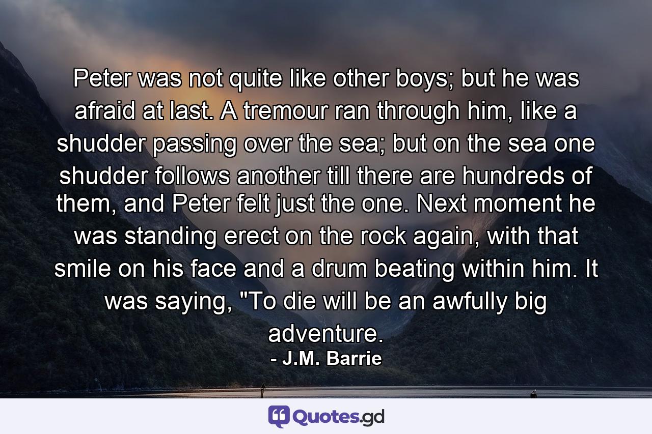 Peter was not quite like other boys; but he was afraid at last. A tremour ran through him, like a shudder passing over the sea; but on the sea one shudder follows another till there are hundreds of them, and Peter felt just the one. Next moment he was standing erect on the rock again, with that smile on his face and a drum beating within him. It was saying, 