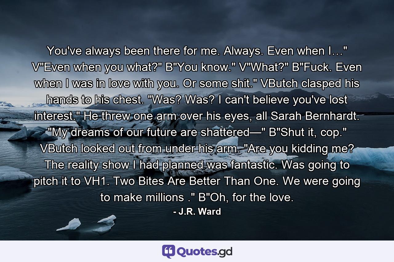 You've always been there for me. Always. Even when I…