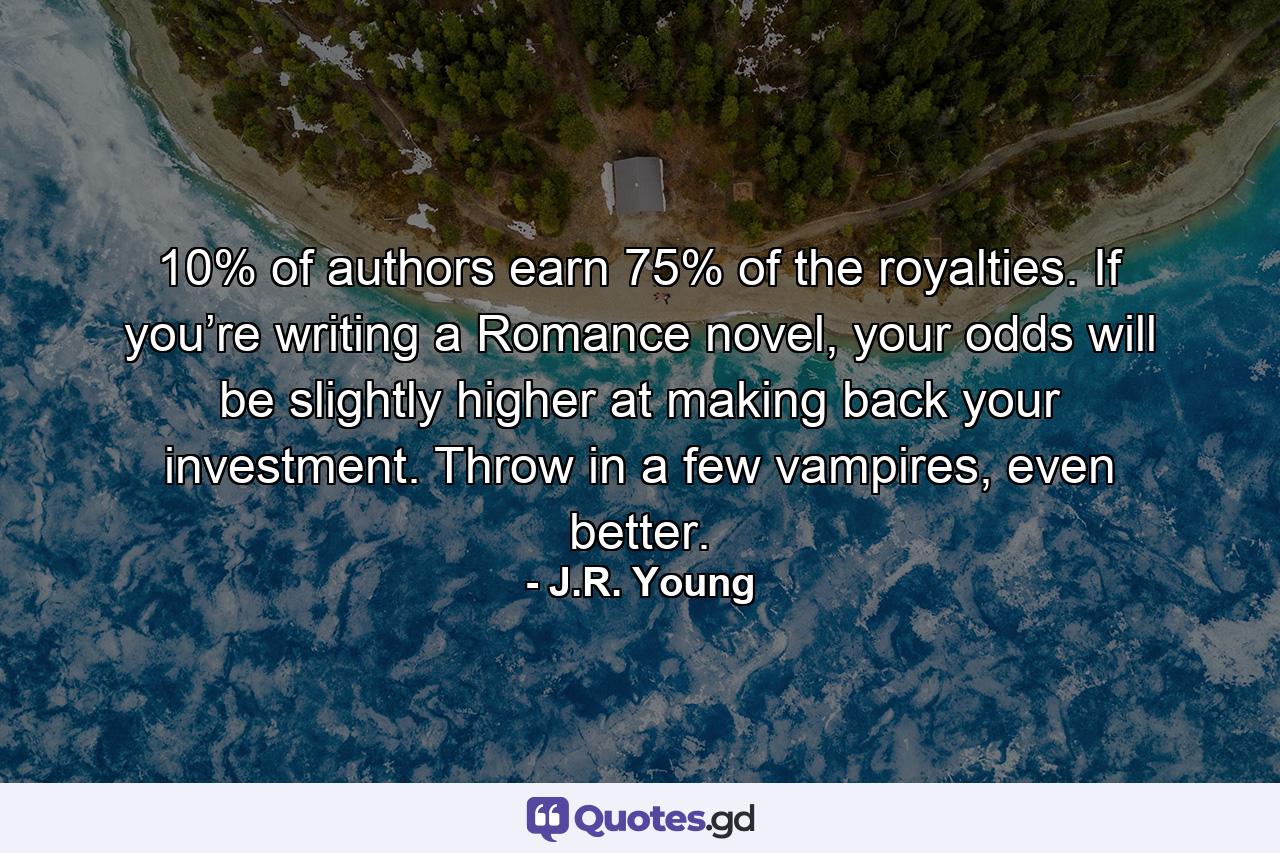 10% of authors earn 75% of the royalties. If you’re writing a Romance novel, your odds will be slightly higher at making back your investment. Throw in a few vampires, even better. - Quote by J.R. Young