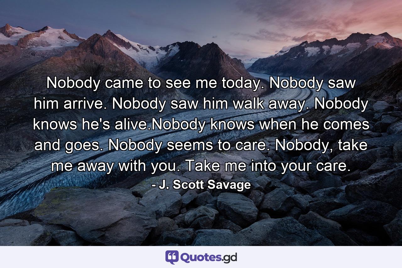 Nobody came to see me today. Nobody saw him arrive. Nobody saw him walk away. Nobody knows he's alive.Nobody knows when he comes and goes. Nobody seems to care. Nobody, take me away with you. Take me into your care. - Quote by J. Scott Savage