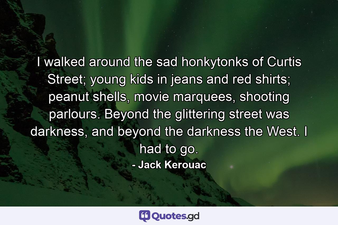 I walked around the sad honkytonks of Curtis Street; young kids in jeans and red shirts; peanut shells, movie marquees, shooting parlours. Beyond the glittering street was darkness, and beyond the darkness the West. I had to go. - Quote by Jack Kerouac