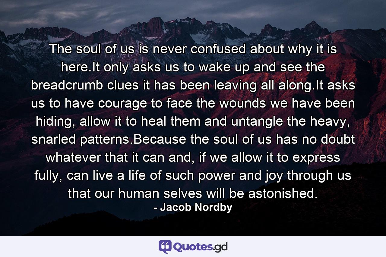 The soul of us is never confused about why it is here.It only asks us to wake up and see the breadcrumb clues it has been leaving all along.It asks us to have courage to face the wounds we have been hiding, allow it to heal them and untangle the heavy, snarled patterns.Because the soul of us has no doubt whatever that it can and, if we allow it to express fully, can live a life of such power and joy through us that our human selves will be astonished. - Quote by Jacob Nordby