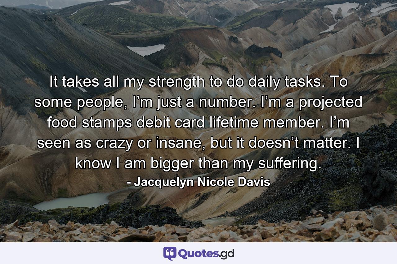 It takes all my strength to do daily tasks. To some people, I’m just a number. I’m a projected food stamps debit card lifetime member. I’m seen as crazy or insane, but it doesn’t matter. I know I am bigger than my suffering. - Quote by Jacquelyn Nicole Davis