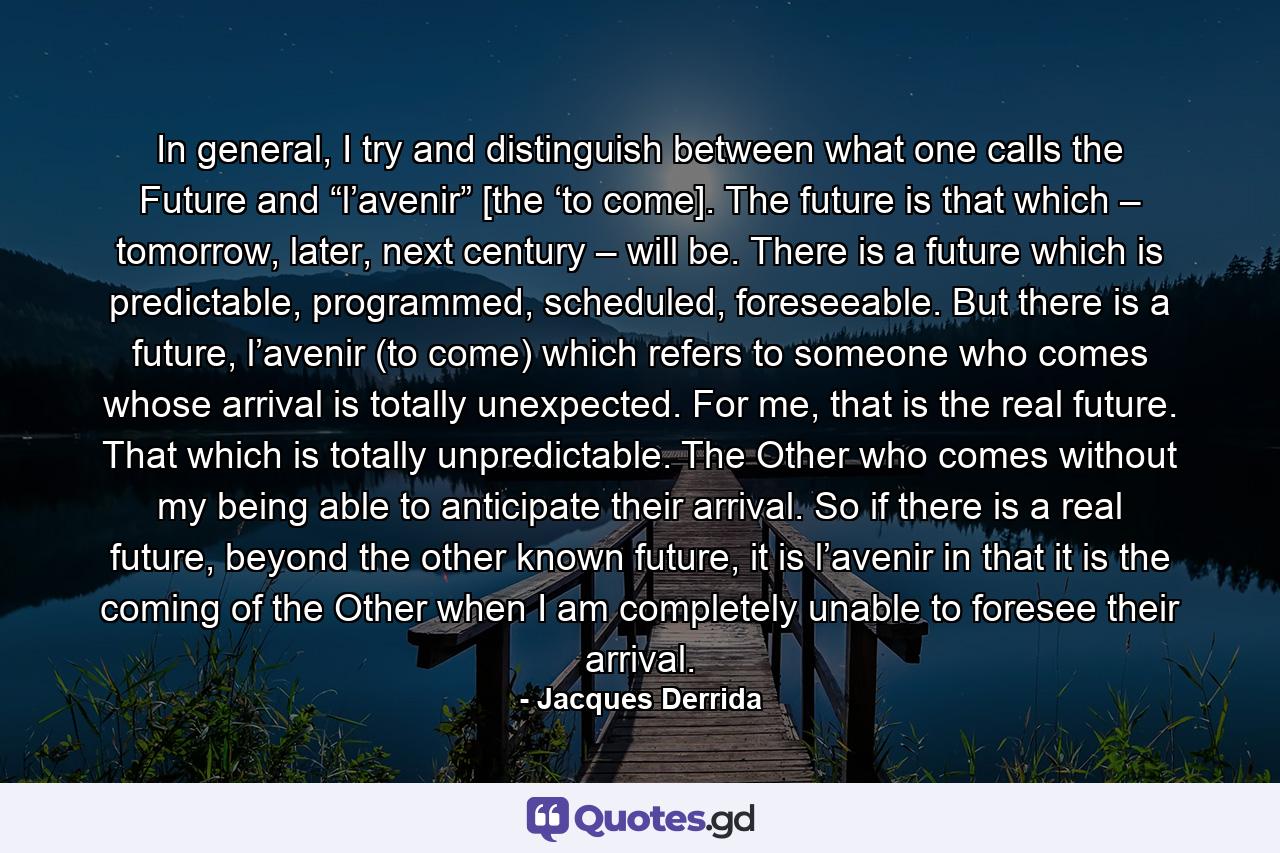 In general, I try and distinguish between what one calls the Future and “l’avenir” [the ‘to come]. The future is that which – tomorrow, later, next century – will be. There is a future which is predictable, programmed, scheduled, foreseeable. But there is a future, l’avenir (to come) which refers to someone who comes whose arrival is totally unexpected. For me, that is the real future. That which is totally unpredictable. The Other who comes without my being able to anticipate their arrival. So if there is a real future, beyond the other known future, it is l’avenir in that it is the coming of the Other when I am completely unable to foresee their arrival. - Quote by Jacques Derrida