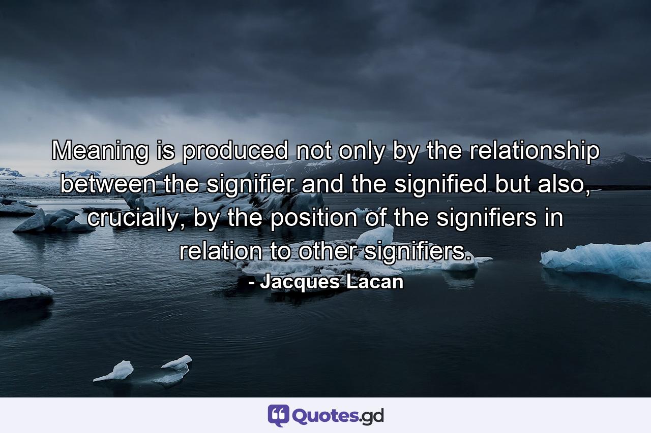 Meaning is produced not only by the relationship between the signifier and the signified but also, crucially, by the position of the signifiers in relation to other signifiers. - Quote by Jacques Lacan