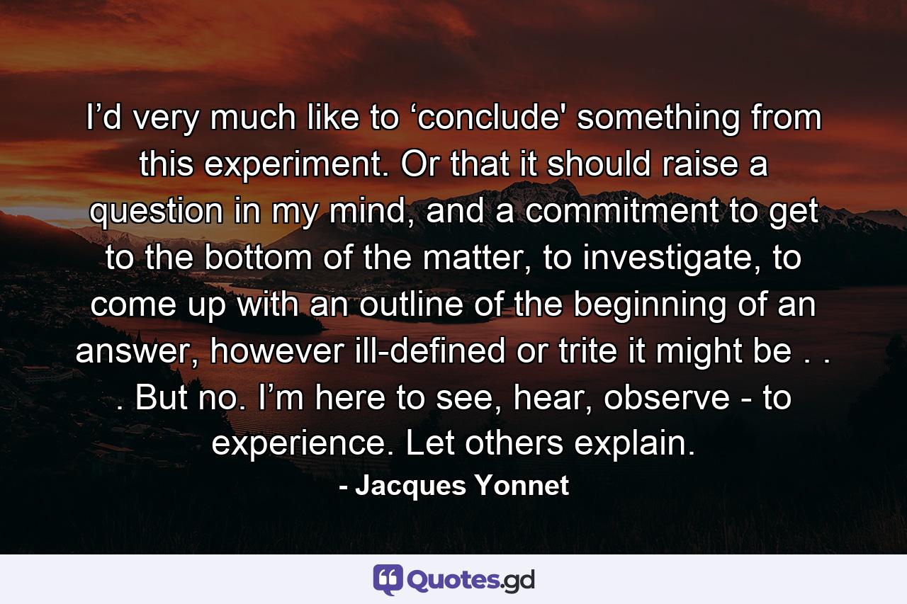 I’d very much like to ‘conclude' something from this experiment. Or that it should raise a question in my mind, and a commitment to get to the bottom of the matter, to investigate, to come up with an outline of the beginning of an answer, however ill-defined or trite it might be . . . But no. I’m here to see, hear, observe - to experience. Let others explain. - Quote by Jacques Yonnet