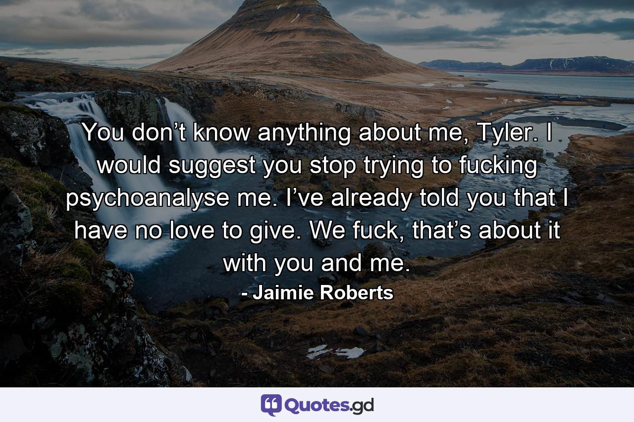 You don’t know anything about me, Tyler. I would suggest you stop trying to fucking psychoanalyse me. I’ve already told you that I have no love to give. We fuck, that’s about it with you and me. - Quote by Jaimie Roberts