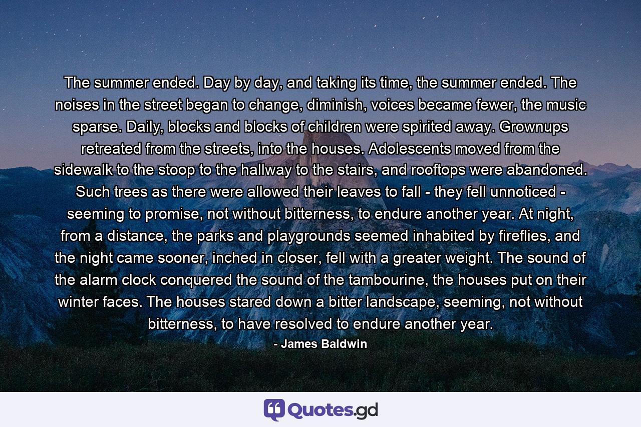 The summer ended. Day by day, and taking its time, the summer ended. The noises in the street began to change, diminish, voices became fewer, the music sparse. Daily, blocks and blocks of children were spirited away. Grownups retreated from the streets, into the houses. Adolescents moved from the sidewalk to the stoop to the hallway to the stairs, and rooftops were abandoned. Such trees as there were allowed their leaves to fall - they fell unnoticed - seeming to promise, not without bitterness, to endure another year. At night, from a distance, the parks and playgrounds seemed inhabited by fireflies, and the night came sooner, inched in closer, fell with a greater weight. The sound of the alarm clock conquered the sound of the tambourine, the houses put on their winter faces. The houses stared down a bitter landscape, seeming, not without bitterness, to have resolved to endure another year. - Quote by James Baldwin