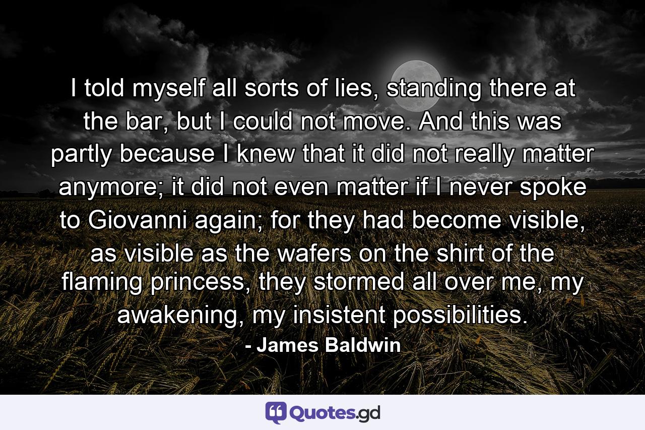 I told myself all sorts of lies, standing there at the bar, but I could not move. And this was partly because I knew that it did not really matter anymore; it did not even matter if I never spoke to Giovanni again; for they had become visible, as visible as the wafers on the shirt of the flaming princess, they stormed all over me, my awakening, my insistent possibilities. - Quote by James Baldwin