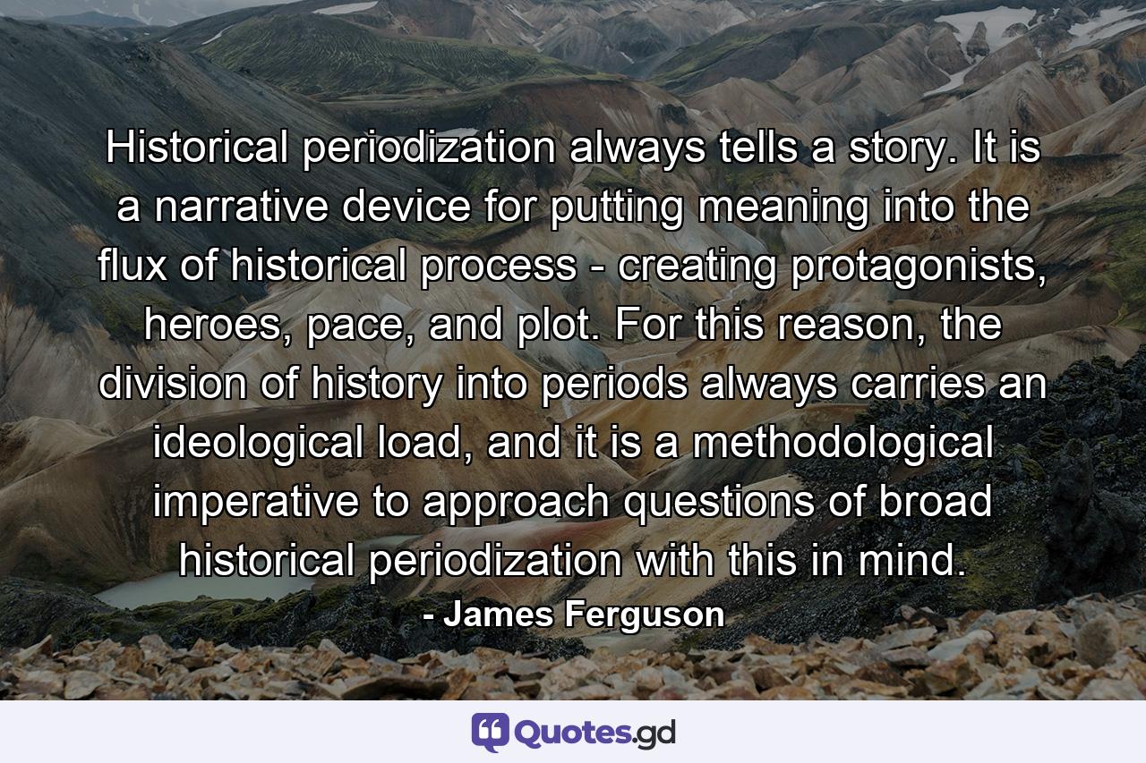 Historical periodization always tells a story. It is a narrative device for putting meaning into the flux of historical process - creating protagonists, heroes, pace, and plot. For this reason, the division of history into periods always carries an ideological load, and it is a methodological imperative to approach questions of broad historical periodization with this in mind. - Quote by James Ferguson