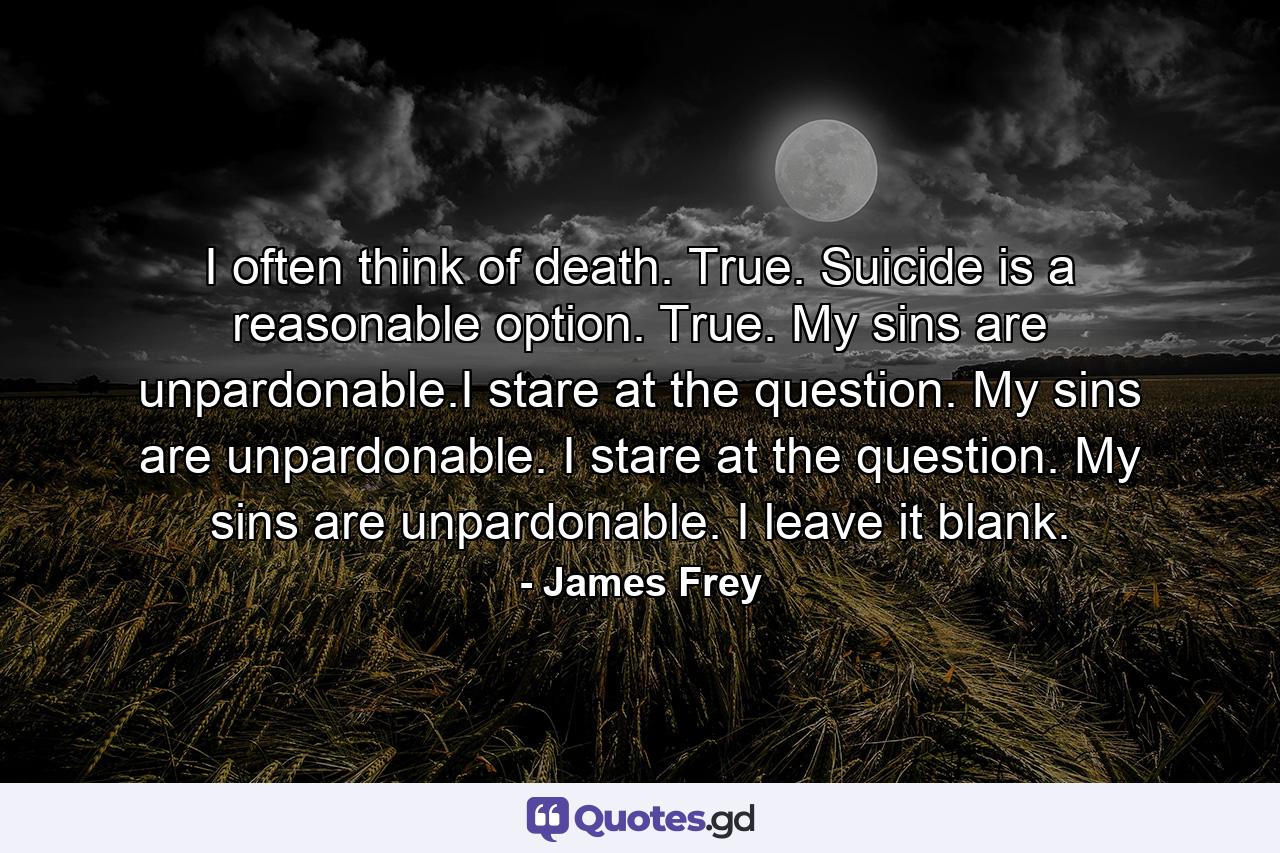 I often think of death. True. Suicide is a reasonable option. True. My sins are unpardonable.I stare at the question. My sins are unpardonable. I stare at the question. My sins are unpardonable. I leave it blank. - Quote by James Frey