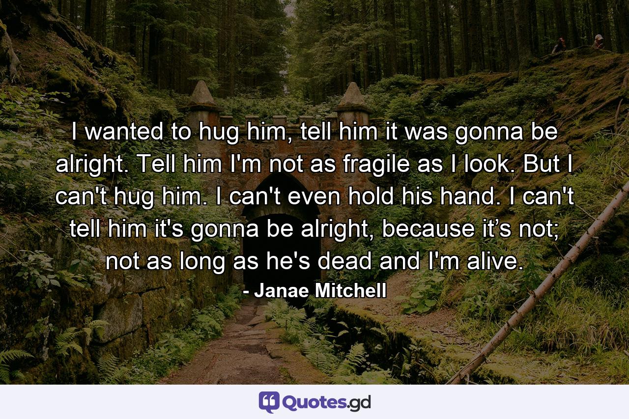 I wanted to hug him, tell him it was gonna be alright. Tell him I'm not as fragile as I look. But I can't hug him. I can't even hold his hand. I can't tell him it's gonna be alright, because it’s not; not as long as he's dead and I'm alive. - Quote by Janae Mitchell