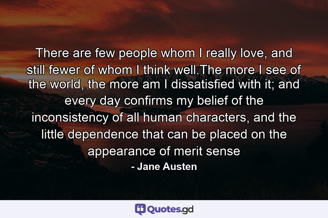 There are few people whom I really love, and still fewer of whom I think well.The more I see of the world, the more am I dissatisfied with it; and every day confirms my belief of the inconsistency of all human characters, and the little dependence that can be placed on the appearance of merit sense - Quote by Jane Austen