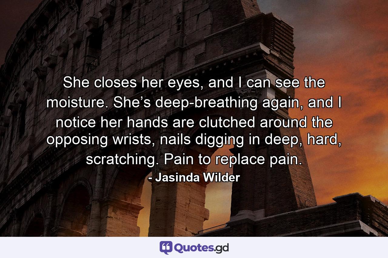 She closes her eyes, and I can see the moisture. She’s deep-breathing again, and I notice her hands are clutched around the opposing wrists, nails digging in deep, hard, scratching. Pain to replace pain. - Quote by Jasinda Wilder