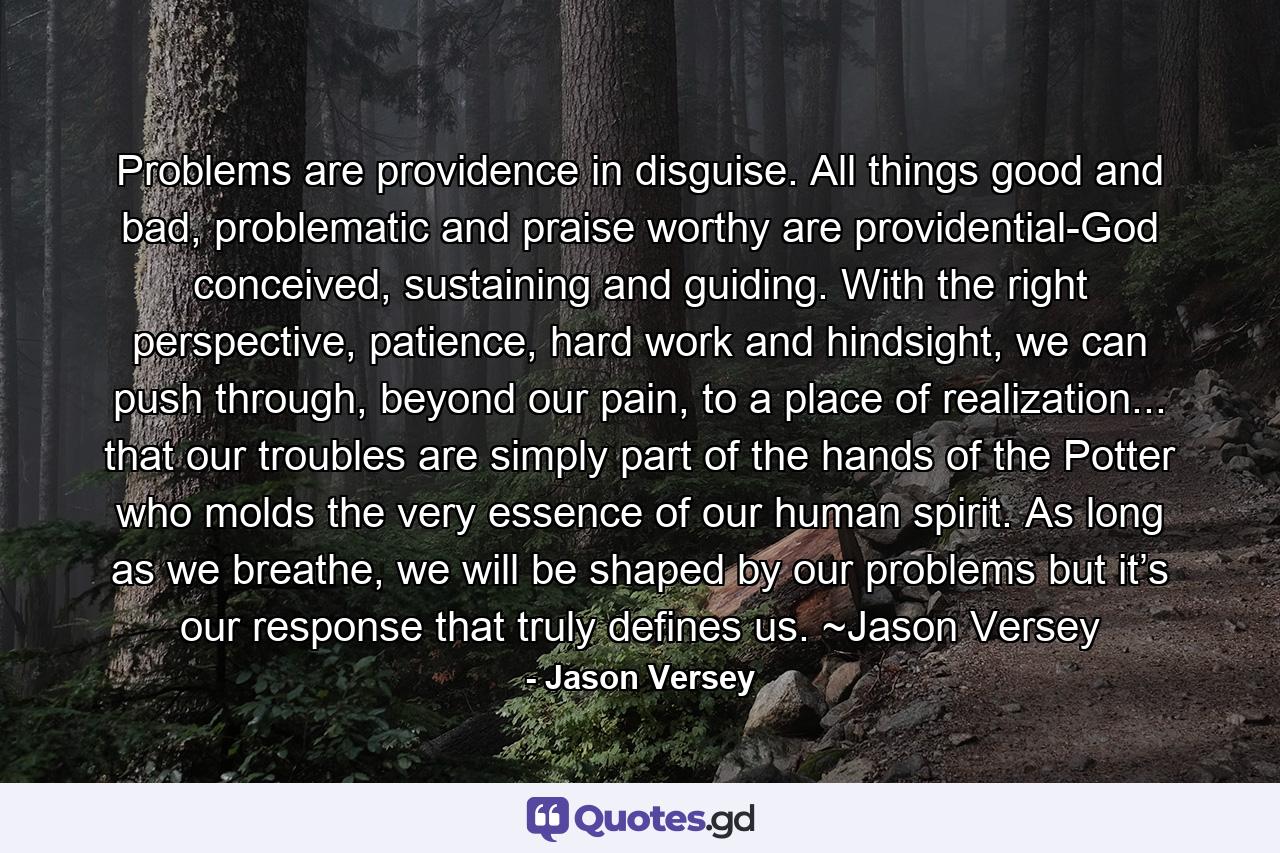 Problems are providence in disguise. All things good and bad, problematic and praise worthy are providential-God conceived, sustaining and guiding. With the right perspective, patience, hard work and hindsight, we can push through, beyond our pain, to a place of realization... that our troubles are simply part of the hands of the Potter who molds the very essence of our human spirit. As long as we breathe, we will be shaped by our problems but it’s our response that truly defines us. ~Jason Versey - Quote by Jason Versey