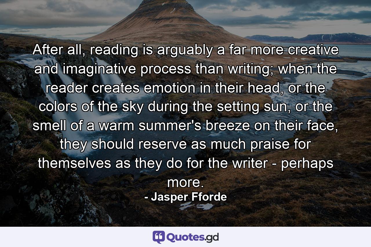 After all, reading is arguably a far more creative and imaginative process than writing; when the reader creates emotion in their head, or the colors of the sky during the setting sun, or the smell of a warm summer's breeze on their face, they should reserve as much praise for themselves as they do for the writer - perhaps more. - Quote by Jasper Fforde