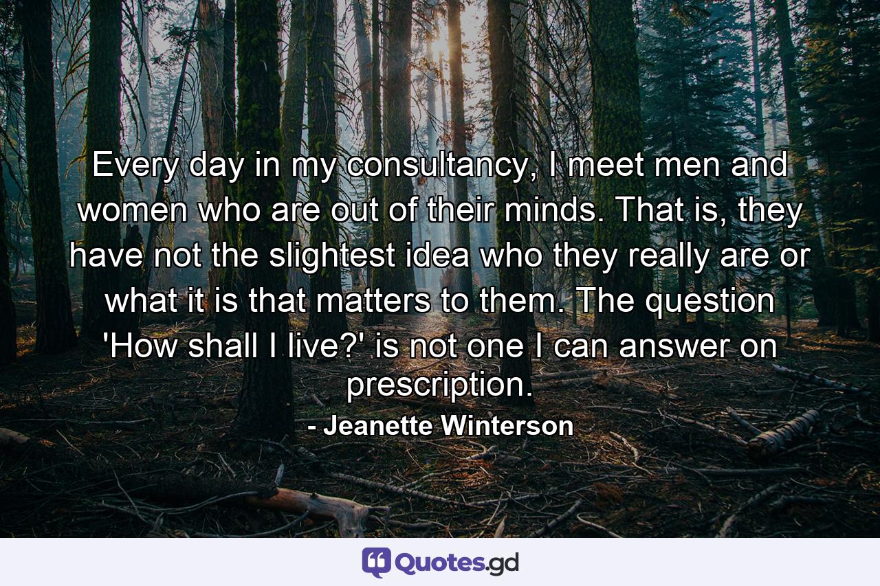 Every day in my consultancy, I meet men and women who are out of their minds. That is, they have not the slightest idea who they really are or what it is that matters to them. The question 'How shall I live?' is not one I can answer on prescription. - Quote by Jeanette Winterson