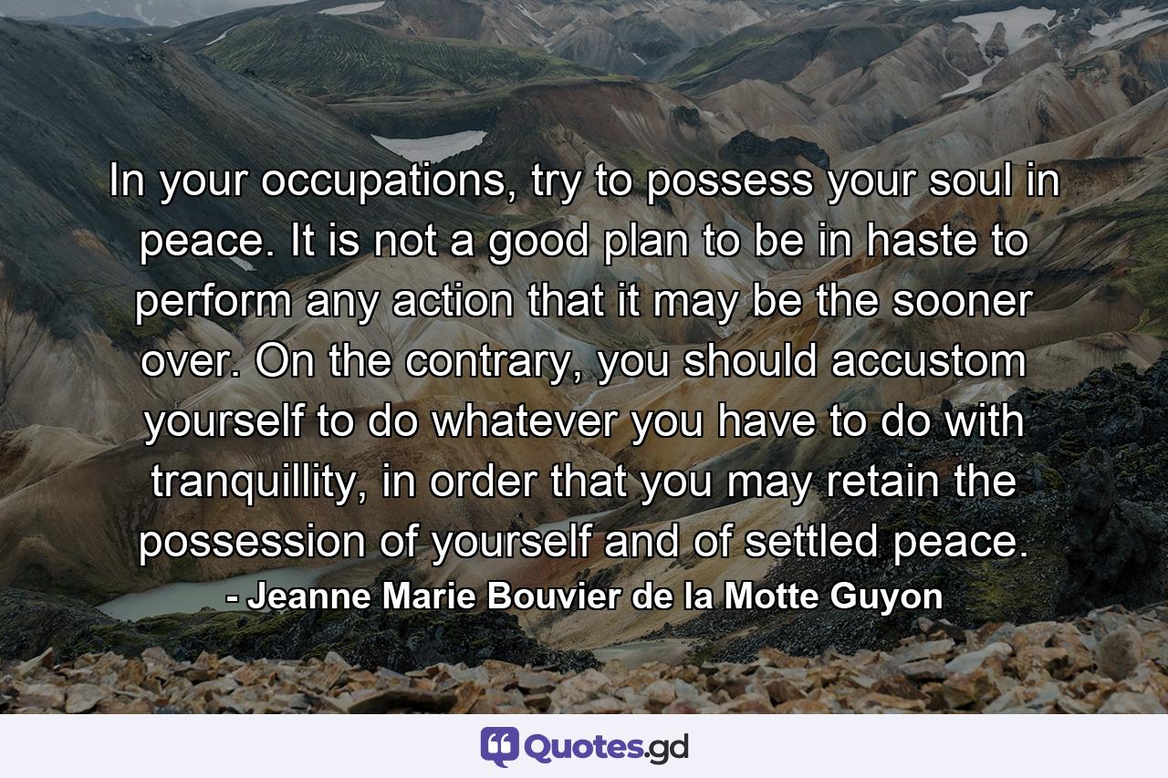 In your occupations, try to possess your soul in peace. It is not a good plan to be in haste to perform any action that it may be the sooner over. On the contrary, you should accustom yourself to do whatever you have to do with tranquillity, in order that you may retain the possession of yourself and of settled peace. - Quote by Jeanne Marie Bouvier de la Motte Guyon