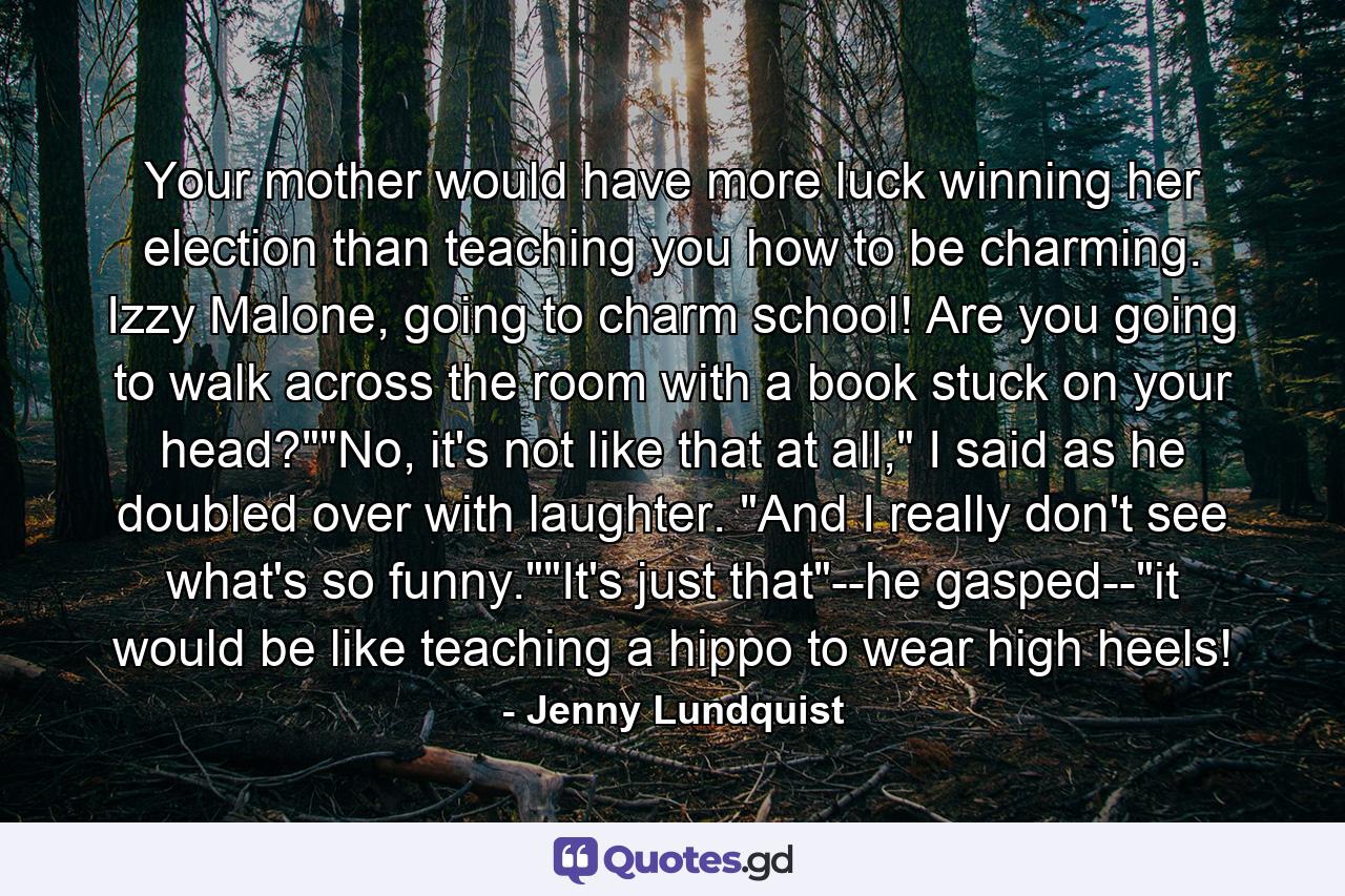 Your mother would have more luck winning her election than teaching you how to be charming. Izzy Malone, going to charm school! Are you going to walk across the room with a book stuck on your head?