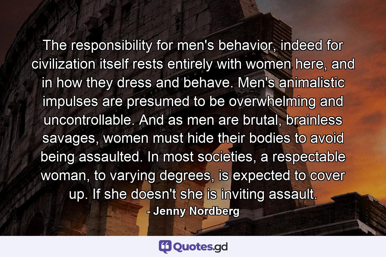 The responsibility for men's behavior, indeed for civilization itself rests entirely with women here, and in how they dress and behave. Men's animalistic impulses are presumed to be overwhelming and uncontrollable. And as men are brutal, brainless savages, women must hide their bodies to avoid being assaulted. In most societies, a respectable woman, to varying degrees, is expected to cover up. If she doesn't she is inviting assault. - Quote by Jenny Nordberg