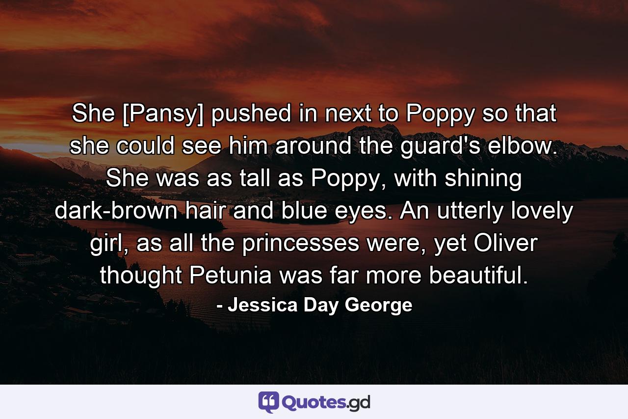 She [Pansy] pushed in next to Poppy so that she could see him around the guard's elbow. She was as tall as Poppy, with shining dark-brown hair and blue eyes. An utterly lovely girl, as all the princesses were, yet Oliver thought Petunia was far more beautiful. - Quote by Jessica Day George