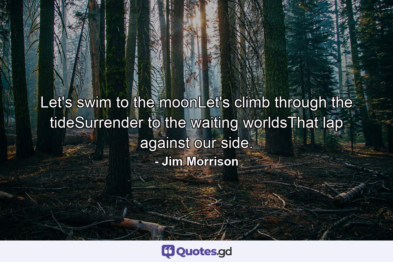 Let's swim to the moonLet's climb through the tideSurrender to the waiting worldsThat lap against our side. - Quote by Jim Morrison