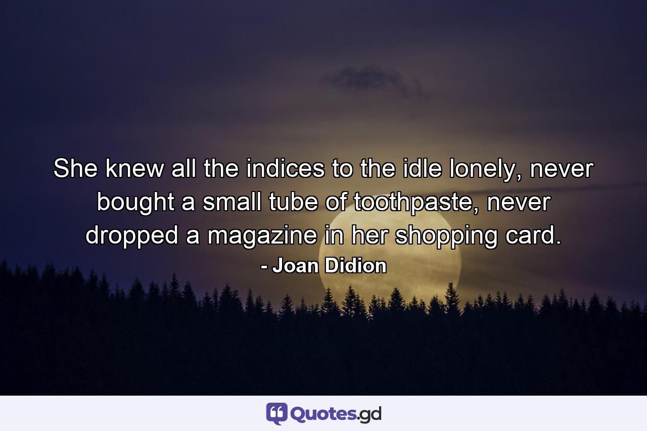 She knew all the indices to the idle lonely, never bought a small tube of toothpaste, never dropped a magazine in her shopping card. - Quote by Joan Didion