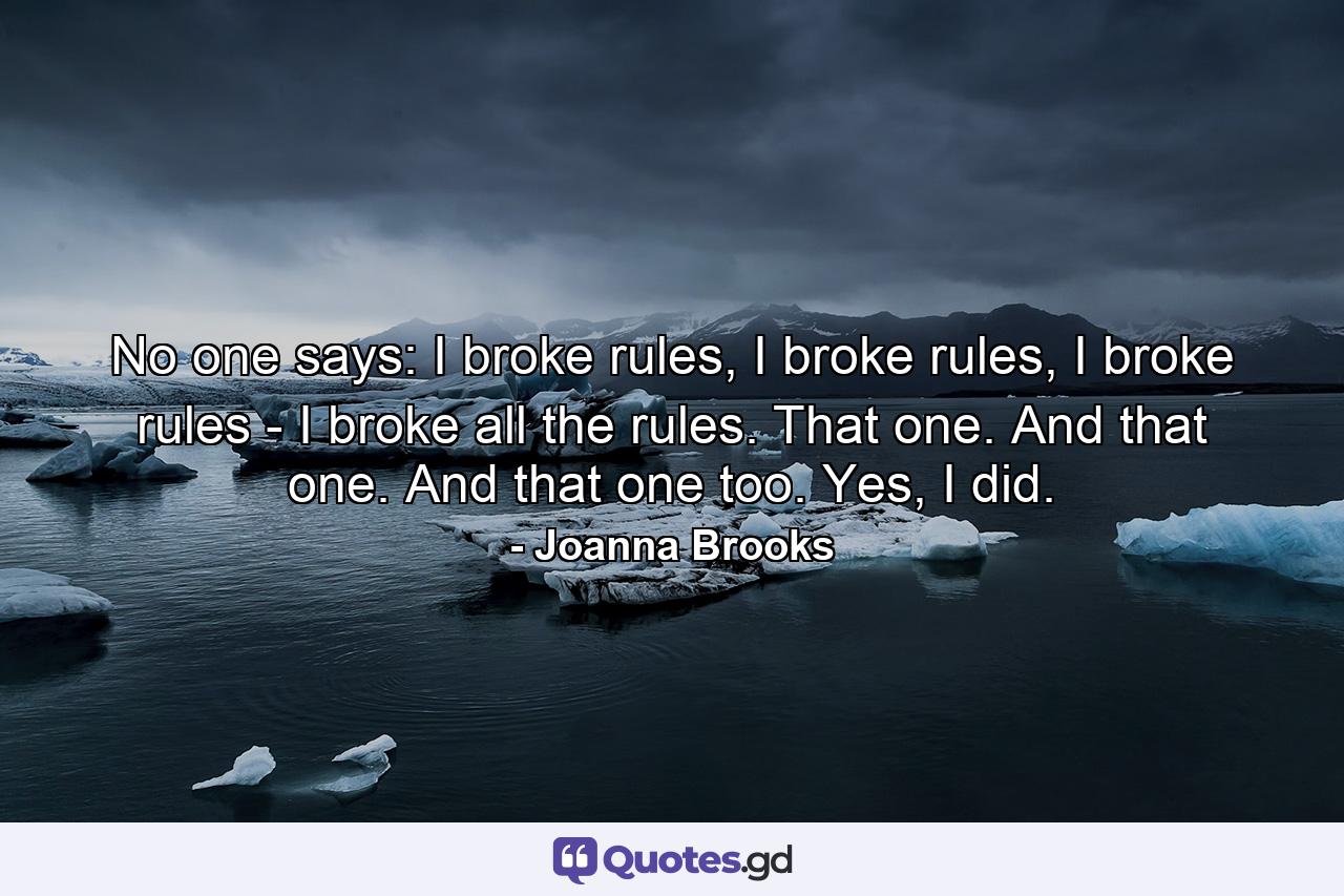 No one says: I broke rules, I broke rules, I broke rules - I broke all the rules. That one. And that one. And that one too. Yes, I did. - Quote by Joanna Brooks