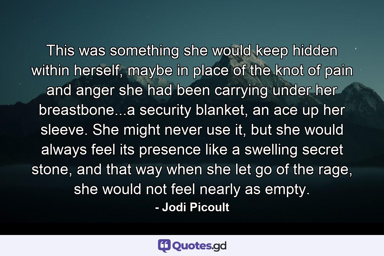 This was something she would keep hidden within herself, maybe in place of the knot of pain and anger she had been carrying under her breastbone...a security blanket, an ace up her sleeve. She might never use it, but she would always feel its presence like a swelling secret stone, and that way when she let go of the rage, she would not feel nearly as empty. - Quote by Jodi Picoult