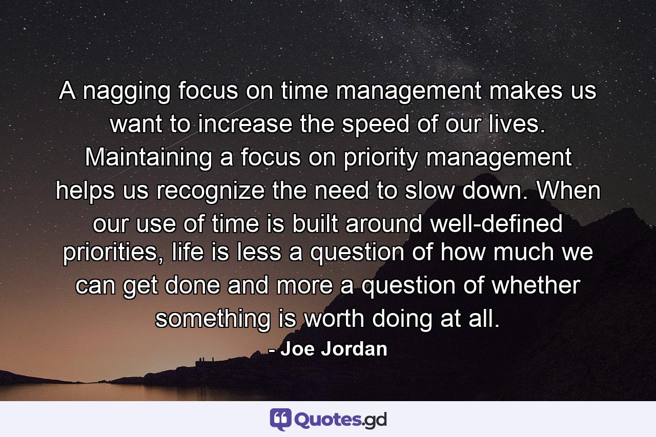 A nagging focus on time management makes us want to increase the speed of our lives. Maintaining a focus on priority management helps us recognize the need to slow down. When our use of time is built around well-defined priorities, life is less a question of how much we can get done and more a question of whether something is worth doing at all. - Quote by Joe Jordan