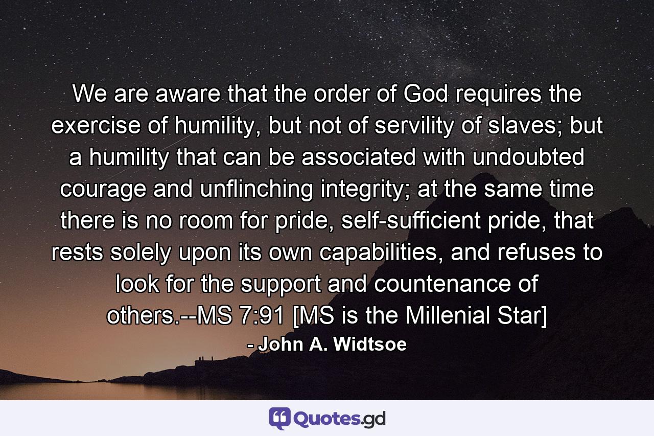 We are aware that the order of God requires the exercise of humility, but not of servility of slaves; but a humility that can be associated with undoubted courage and unflinching integrity; at the same time there is no room for pride, self-sufficient pride, that rests solely upon its own capabilities, and refuses to look for the support and countenance of others.--MS 7:91 [MS is the Millenial Star] - Quote by John A. Widtsoe