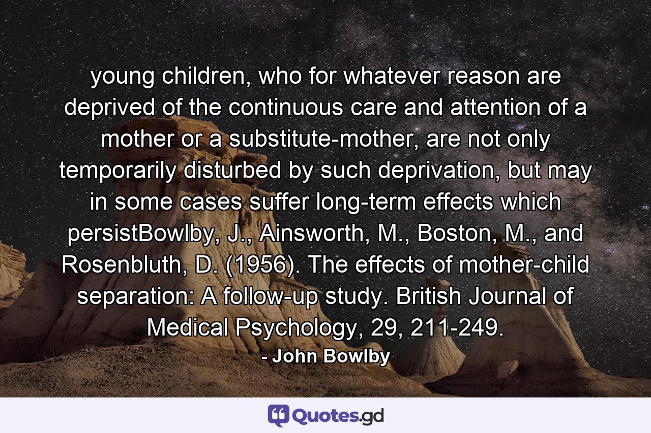 young children, who for whatever reason are deprived of the continuous care and attention of a mother or a substitute-mother, are not only temporarily disturbed by such deprivation, but may in some cases suffer long-term effects which persistBowlby, J., Ainsworth, M., Boston, M., and Rosenbluth, D. (1956). The effects of mother-child separation: A follow-up study. British Journal of Medical Psychology, 29, 211-249. - Quote by John Bowlby