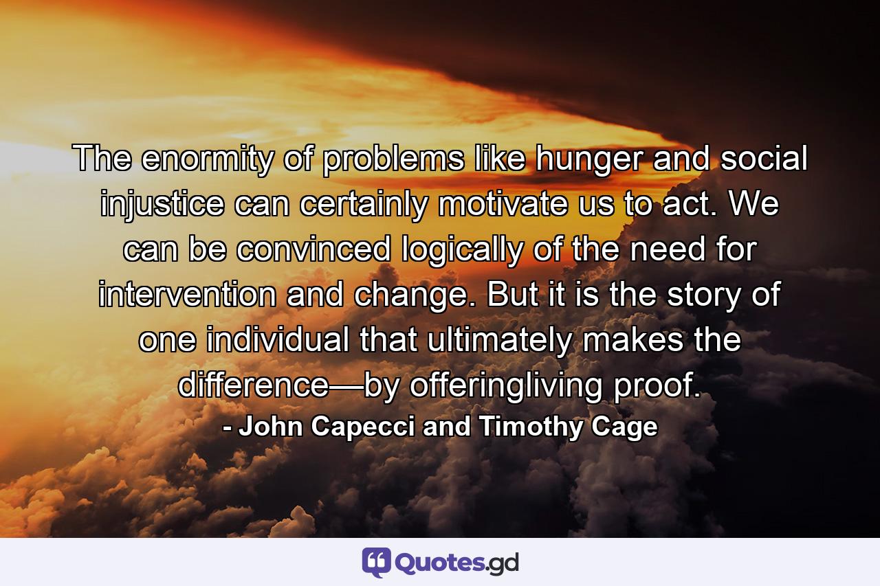 The enormity of problems like hunger and social injustice can certainly motivate us to act. We can be convinced logically of the need for intervention and change. But it is the story of one individual that ultimately makes the difference—by offeringliving proof. - Quote by John Capecci and Timothy Cage