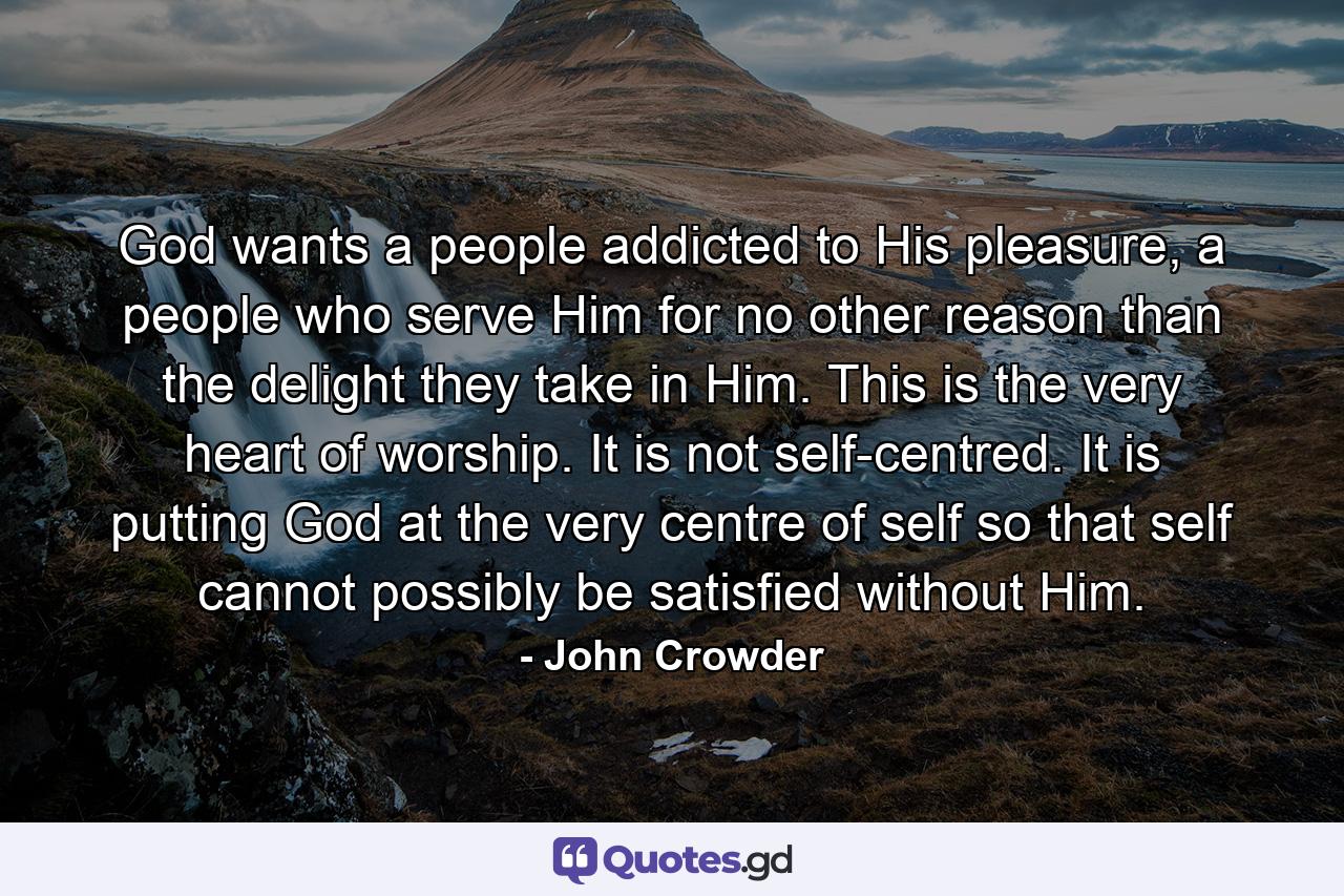 God wants a people addicted to His pleasure, a people who serve Him for no other reason than the delight they take in Him. This is the very heart of worship. It is not self-centred. It is putting God at the very centre of self so that self cannot possibly be satisfied without Him. - Quote by John Crowder