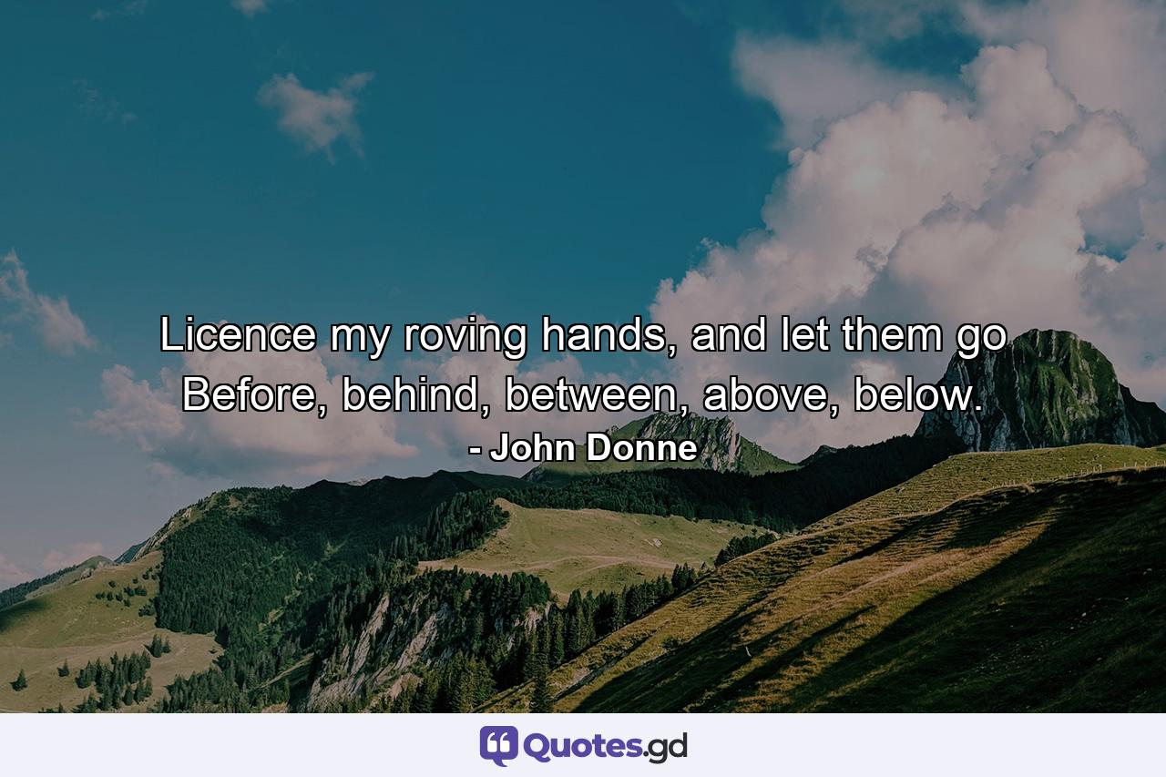 Licence my roving hands, and let them go Before, behind, between, above, below. - Quote by John Donne