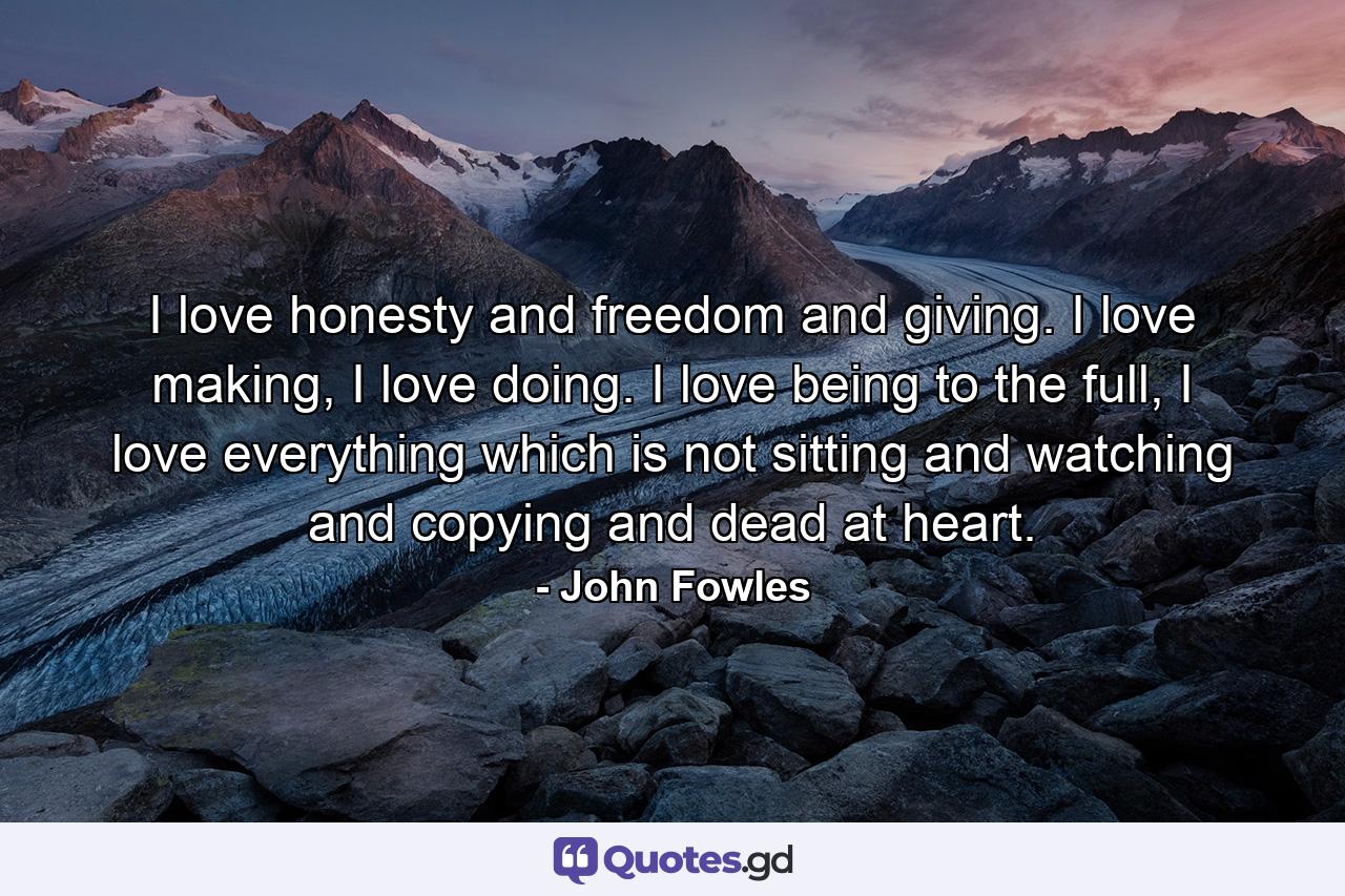 I love honesty and freedom and giving. I love making, I love doing. I love being to the full, I love everything which is not sitting and watching and copying and dead at heart. - Quote by John Fowles