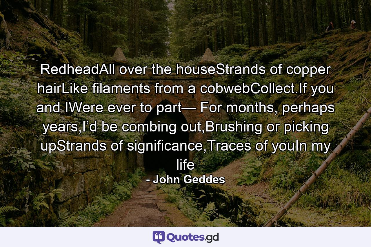 RedheadAll over the houseStrands of copper hairLike filaments from a cobwebCollect.If you and IWere ever to part— For months, perhaps years,I’d be combing out,Brushing or picking upStrands of significance,Traces of youIn my life - Quote by John Geddes