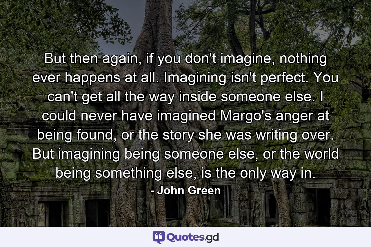 But then again, if you don't imagine, nothing ever happens at all. Imagining isn't perfect. You can't get all the way inside someone else. I could never have imagined Margo's anger at being found, or the story she was writing over. But imagining being someone else, or the world being something else, is the only way in. - Quote by John Green