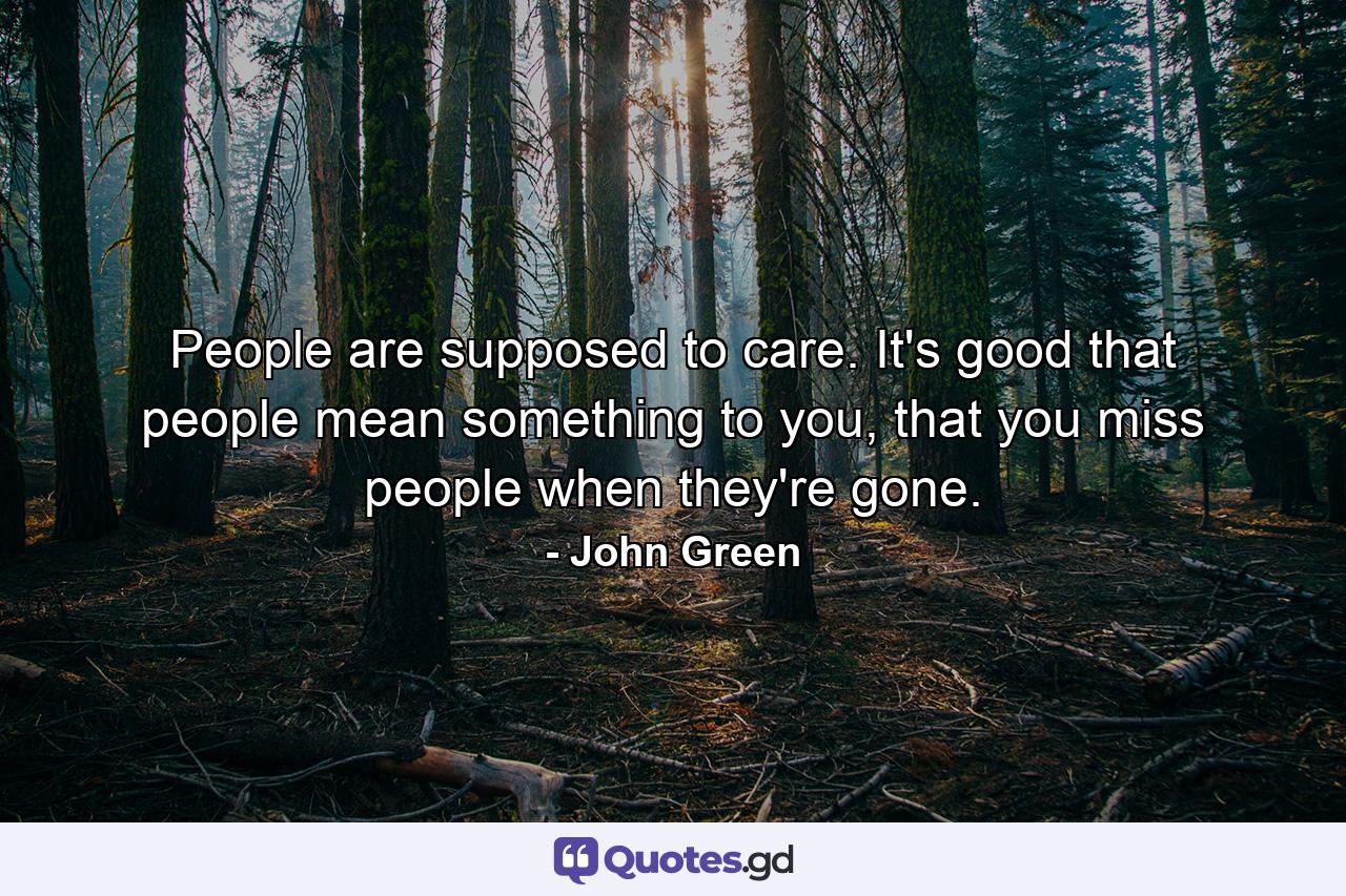 People are supposed to care. It's good that people mean something to you, that you miss people when they're gone. - Quote by John Green