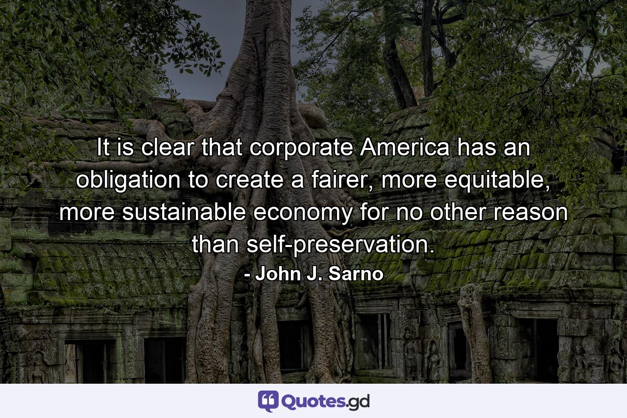 It is clear that corporate America has an obligation to create a fairer, more equitable, more sustainable economy for no other reason than self-preservation. - Quote by John J. Sarno