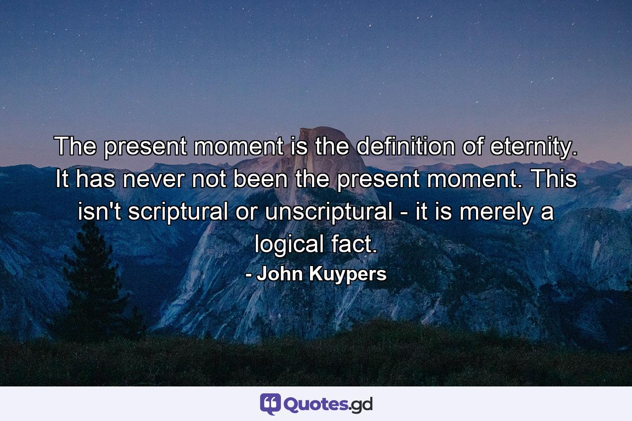 The present moment is the definition of eternity. It has never not been the present moment. This isn't scriptural or unscriptural - it is merely a logical fact. - Quote by John Kuypers