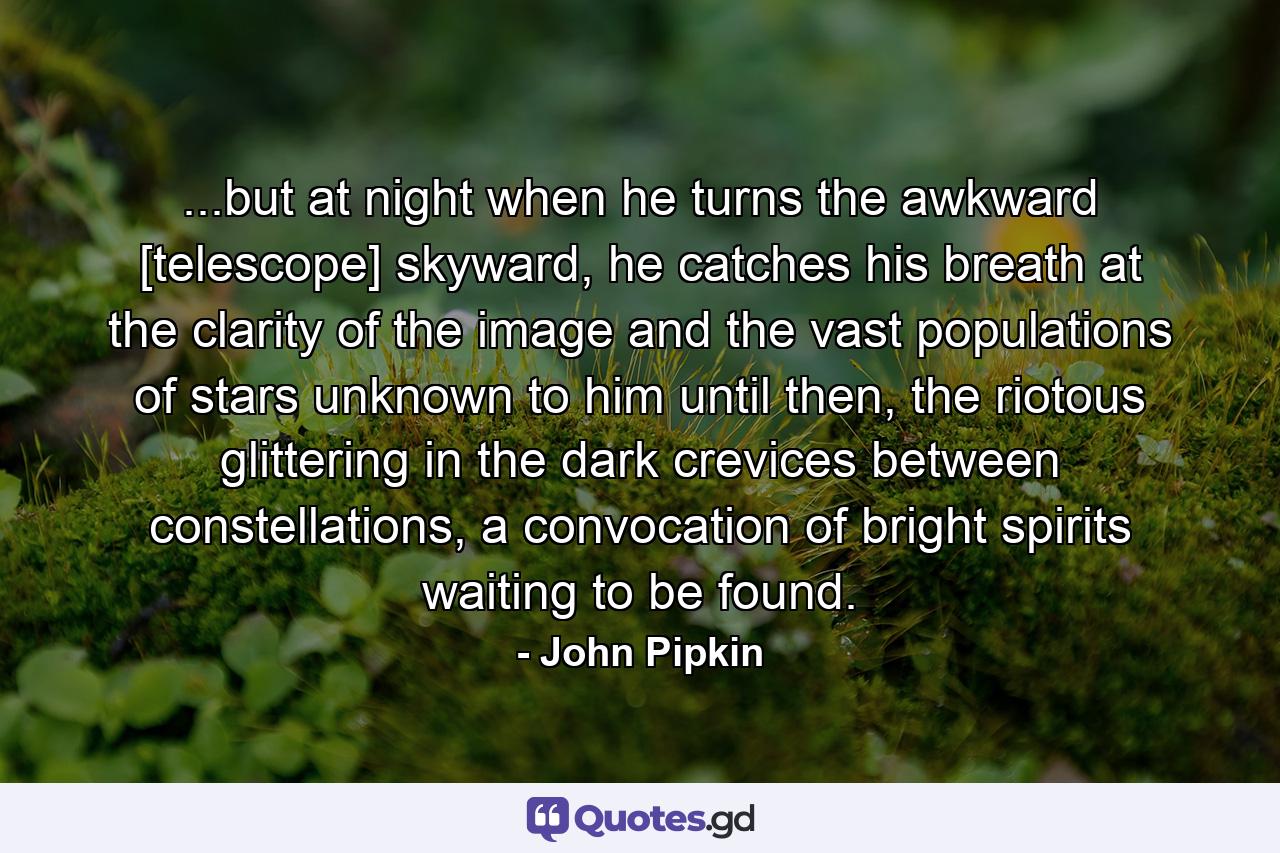 ...but at night when he turns the awkward [telescope] skyward, he catches his breath at the clarity of the image and the vast populations of stars unknown to him until then, the riotous glittering in the dark crevices between constellations, a convocation of bright spirits waiting to be found. - Quote by John Pipkin