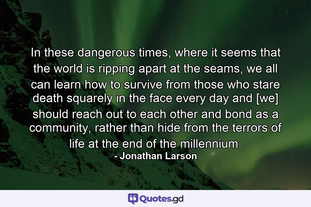 In these dangerous times, where it seems that the world is ripping apart at the seams, we all can learn how to survive from those who stare death squarely in the face every day and [we] should reach out to each other and bond as a community, rather than hide from the terrors of life at the end of the millennium. - Quote by Jonathan Larson