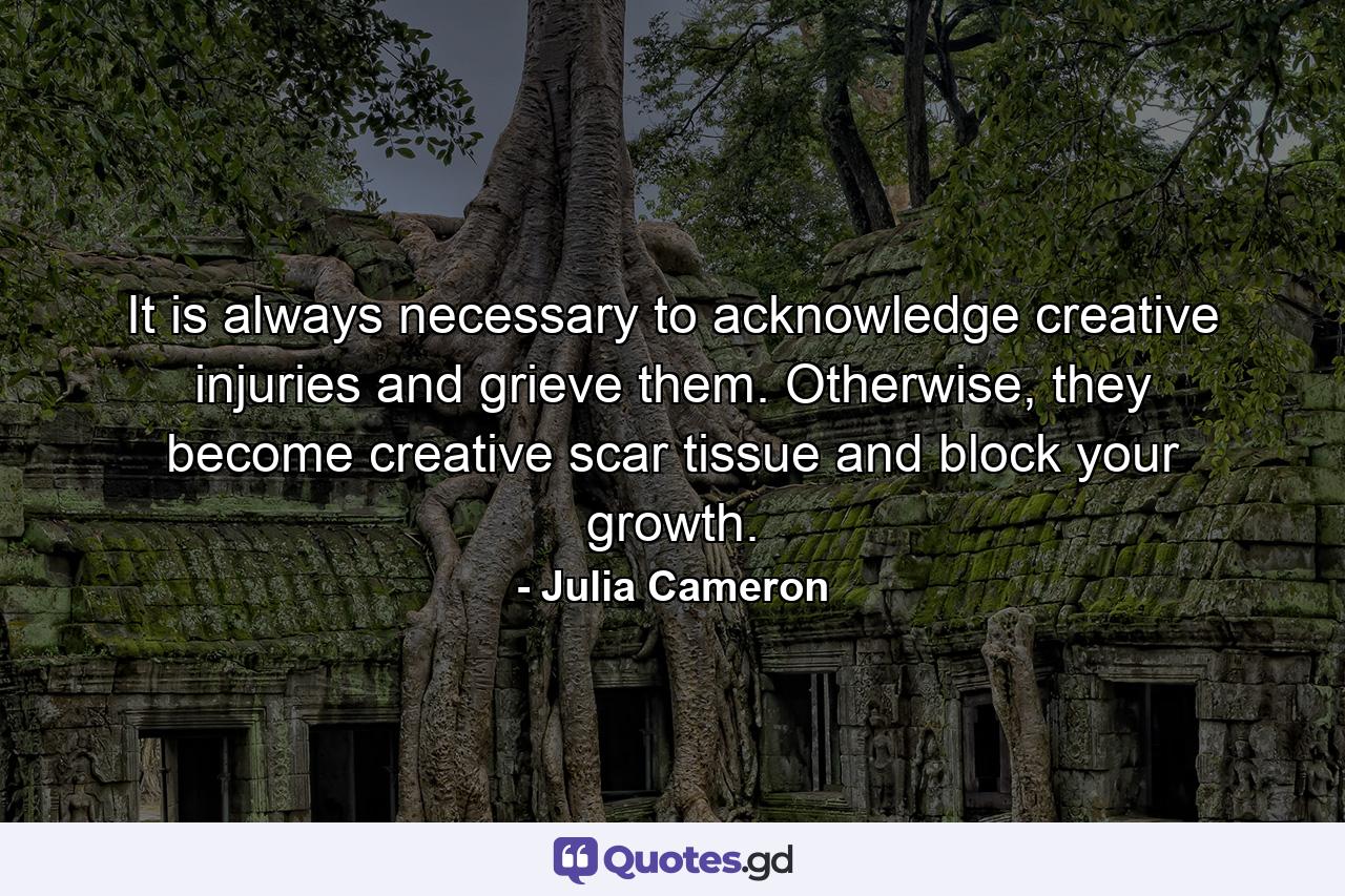 It is always necessary to acknowledge creative injuries and grieve them. Otherwise, they become creative scar tissue and block your growth. - Quote by Julia Cameron