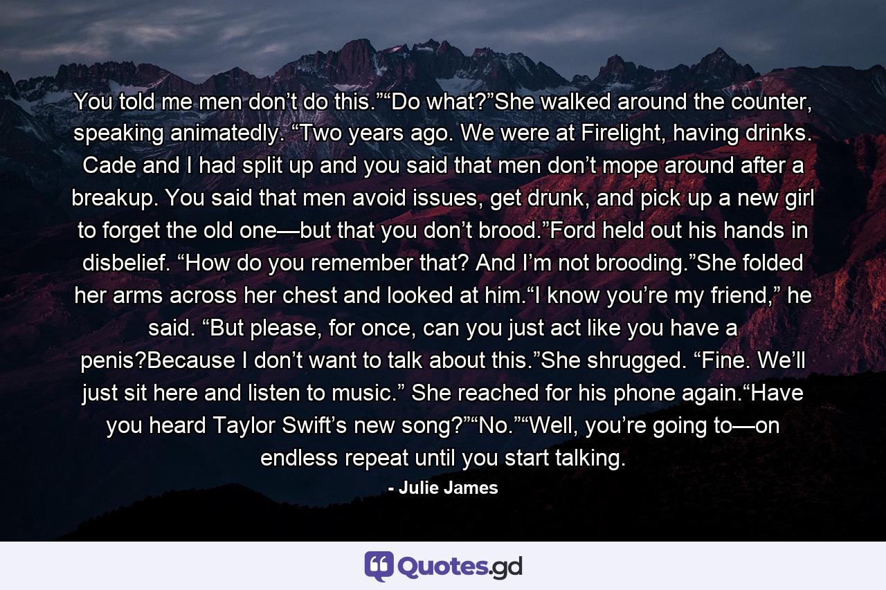 You told me men don’t do this.”“Do what?”She walked around the counter, speaking animatedly. “Two years ago. We were at Firelight, having drinks. Cade and I had split up and you said that men don’t mope around after a breakup. You said that men avoid issues, get drunk, and pick up a new girl to forget the old one—but that you don’t brood.”Ford held out his hands in disbelief. “How do you remember that? And I’m not brooding.”She folded her arms across her chest and looked at him.“I know you’re my friend,” he said. “But please, for once, can you just act like you have a penis?Because I don’t want to talk about this.”She shrugged. “Fine. We’ll just sit here and listen to music.” She reached for his phone again.“Have you heard Taylor Swift’s new song?”“No.”“Well, you’re going to—on endless repeat until you start talking. - Quote by Julie James