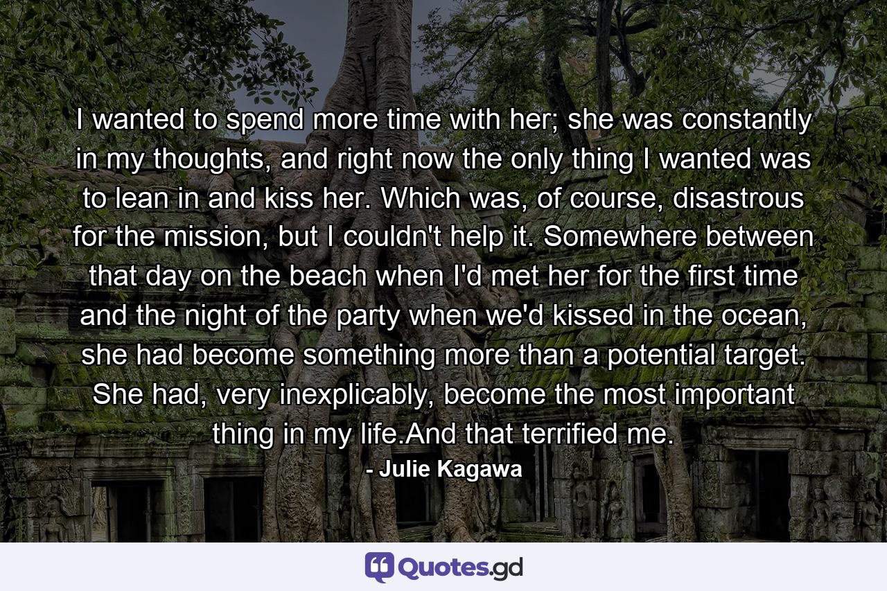 I wanted to spend more time with her; she was constantly in my thoughts, and right now the only thing I wanted was to lean in and kiss her. Which was, of course, disastrous for the mission, but I couldn't help it. Somewhere between that day on the beach when I'd met her for the first time and the night of the party when we'd kissed in the ocean, she had become something more than a potential target. She had, very inexplicably, become the most important thing in my life.And that terrified me. - Quote by Julie Kagawa