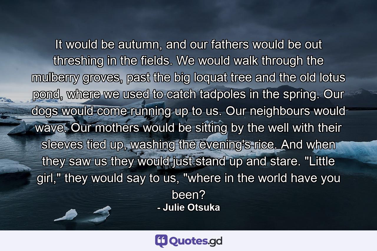 It would be autumn, and our fathers would be out threshing in the fields. We would walk through the mulberry groves, past the big loquat tree and the old lotus pond, where we used to catch tadpoles in the spring. Our dogs would come running up to us. Our neighbours would wave. Our mothers would be sitting by the well with their sleeves tied up, washing the evening's rice. And when they saw us they would just stand up and stare. 