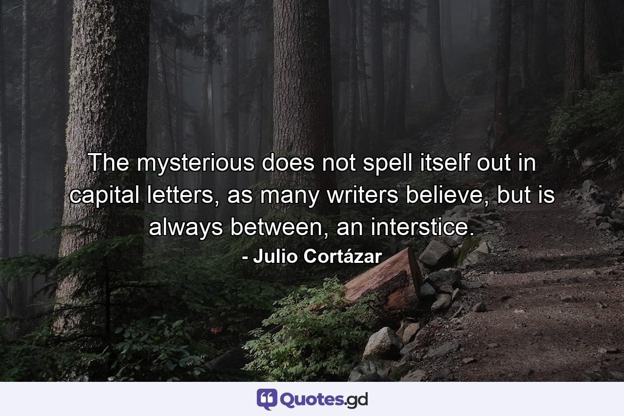 The mysterious does not spell itself out in capital letters, as many writers believe, but is always between, an interstice. - Quote by Julio Cortázar