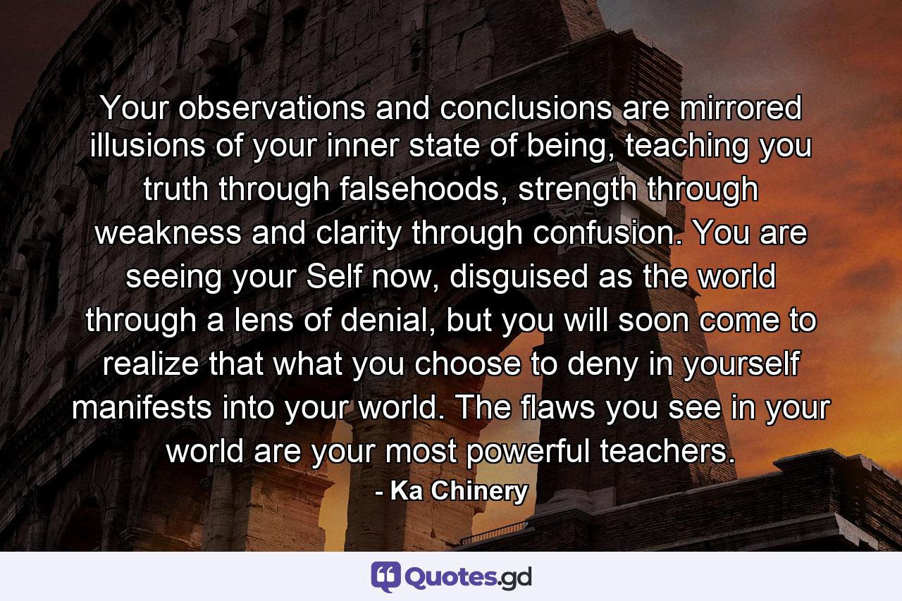 Your observations and conclusions are mirrored illusions of your inner state of being, teaching you truth through falsehoods, strength through weakness and clarity through confusion. You are seeing your Self now, disguised as the world through a lens of denial, but you will soon come to realize that what you choose to deny in yourself manifests into your world. The flaws you see in your world are your most powerful teachers. - Quote by Ka Chinery